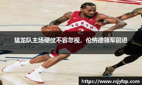 猛龙队主场硬仗不容忽视，伦纳德领军前进